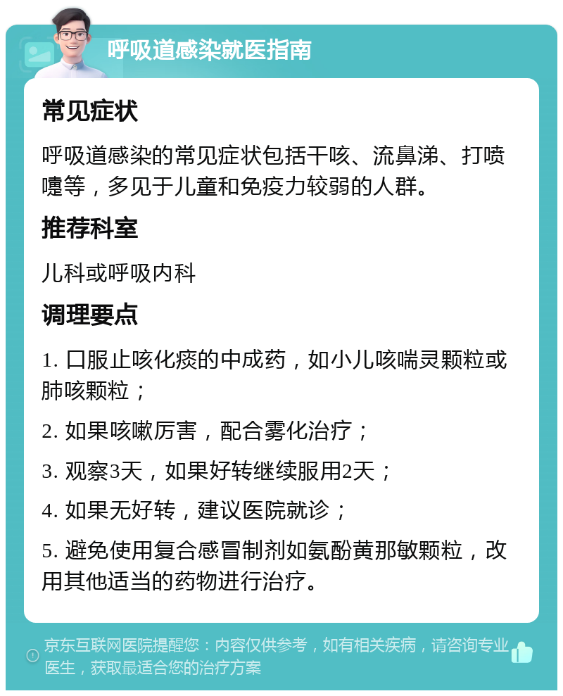 呼吸道感染就医指南 常见症状 呼吸道感染的常见症状包括干咳、流鼻涕、打喷嚏等，多见于儿童和免疫力较弱的人群。 推荐科室 儿科或呼吸内科 调理要点 1. 口服止咳化痰的中成药，如小儿咳喘灵颗粒或肺咳颗粒； 2. 如果咳嗽厉害，配合雾化治疗； 3. 观察3天，如果好转继续服用2天； 4. 如果无好转，建议医院就诊； 5. 避免使用复合感冒制剂如氨酚黄那敏颗粒，改用其他适当的药物进行治疗。