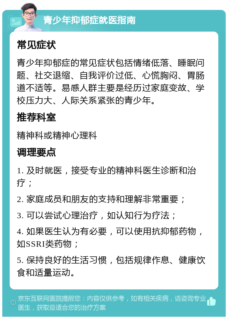 青少年抑郁症就医指南 常见症状 青少年抑郁症的常见症状包括情绪低落、睡眠问题、社交退缩、自我评价过低、心慌胸闷、胃肠道不适等。易感人群主要是经历过家庭变故、学校压力大、人际关系紧张的青少年。 推荐科室 精神科或精神心理科 调理要点 1. 及时就医，接受专业的精神科医生诊断和治疗； 2. 家庭成员和朋友的支持和理解非常重要； 3. 可以尝试心理治疗，如认知行为疗法； 4. 如果医生认为有必要，可以使用抗抑郁药物，如SSRI类药物； 5. 保持良好的生活习惯，包括规律作息、健康饮食和适量运动。