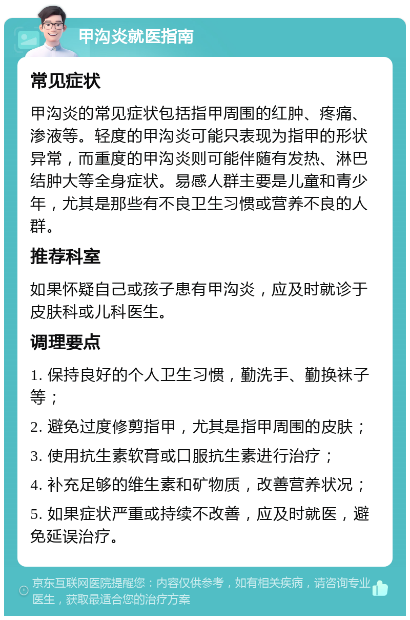 甲沟炎就医指南 常见症状 甲沟炎的常见症状包括指甲周围的红肿、疼痛、渗液等。轻度的甲沟炎可能只表现为指甲的形状异常，而重度的甲沟炎则可能伴随有发热、淋巴结肿大等全身症状。易感人群主要是儿童和青少年，尤其是那些有不良卫生习惯或营养不良的人群。 推荐科室 如果怀疑自己或孩子患有甲沟炎，应及时就诊于皮肤科或儿科医生。 调理要点 1. 保持良好的个人卫生习惯，勤洗手、勤换袜子等； 2. 避免过度修剪指甲，尤其是指甲周围的皮肤； 3. 使用抗生素软膏或口服抗生素进行治疗； 4. 补充足够的维生素和矿物质，改善营养状况； 5. 如果症状严重或持续不改善，应及时就医，避免延误治疗。