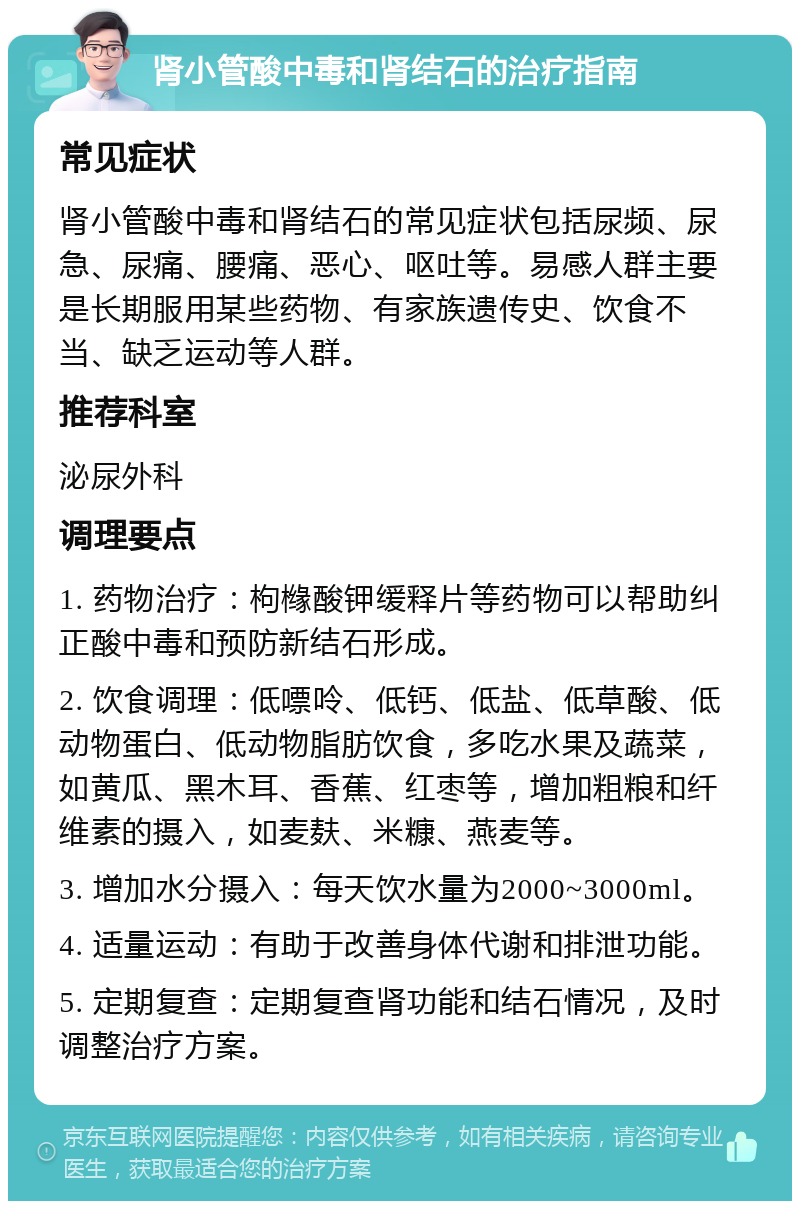 肾小管酸中毒和肾结石的治疗指南 常见症状 肾小管酸中毒和肾结石的常见症状包括尿频、尿急、尿痛、腰痛、恶心、呕吐等。易感人群主要是长期服用某些药物、有家族遗传史、饮食不当、缺乏运动等人群。 推荐科室 泌尿外科 调理要点 1. 药物治疗：枸橼酸钾缓释片等药物可以帮助纠正酸中毒和预防新结石形成。 2. 饮食调理：低嘌呤、低钙、低盐、低草酸、低动物蛋白、低动物脂肪饮食，多吃水果及蔬菜，如黄瓜、黑木耳、香蕉、红枣等，增加粗粮和纤维素的摄入，如麦麸、米糠、燕麦等。 3. 增加水分摄入：每天饮水量为2000~3000ml。 4. 适量运动：有助于改善身体代谢和排泄功能。 5. 定期复查：定期复查肾功能和结石情况，及时调整治疗方案。