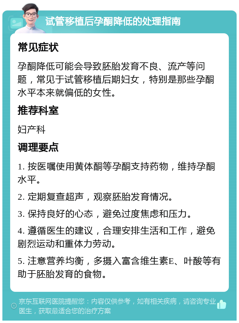 试管移植后孕酮降低的处理指南 常见症状 孕酮降低可能会导致胚胎发育不良、流产等问题，常见于试管移植后期妇女，特别是那些孕酮水平本来就偏低的女性。 推荐科室 妇产科 调理要点 1. 按医嘱使用黄体酮等孕酮支持药物，维持孕酮水平。 2. 定期复查超声，观察胚胎发育情况。 3. 保持良好的心态，避免过度焦虑和压力。 4. 遵循医生的建议，合理安排生活和工作，避免剧烈运动和重体力劳动。 5. 注意营养均衡，多摄入富含维生素E、叶酸等有助于胚胎发育的食物。