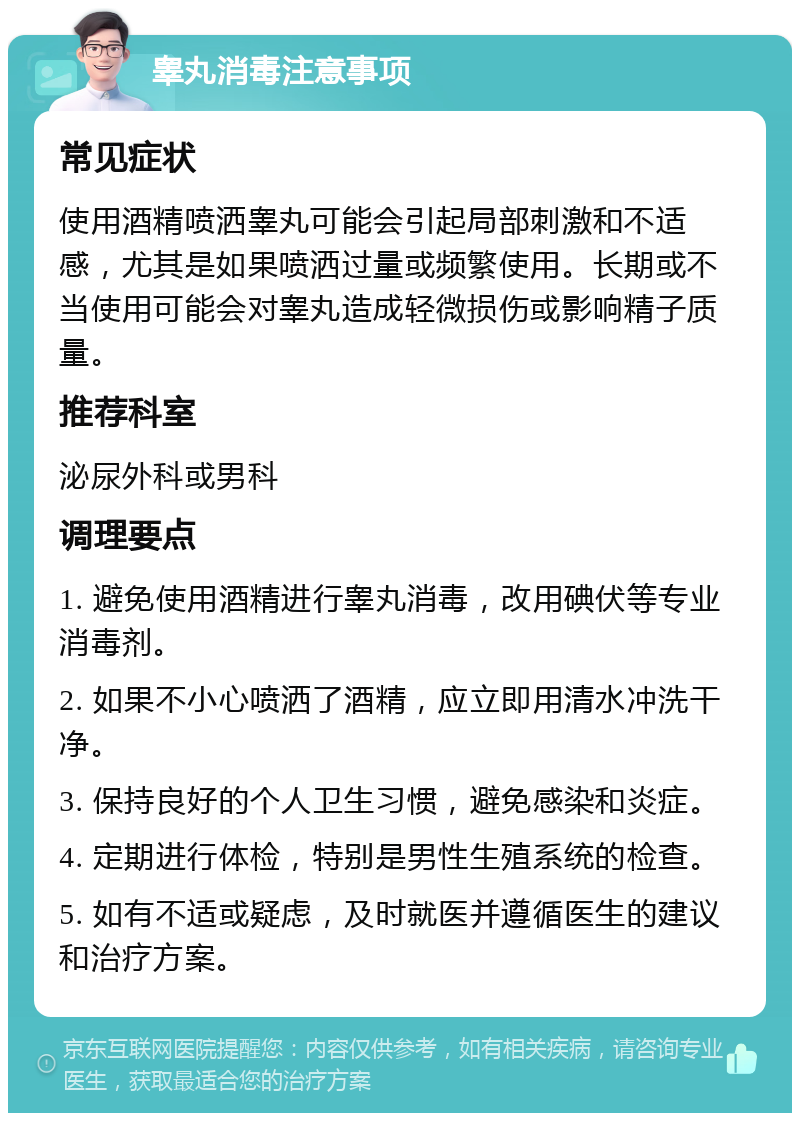 睾丸消毒注意事项 常见症状 使用酒精喷洒睾丸可能会引起局部刺激和不适感，尤其是如果喷洒过量或频繁使用。长期或不当使用可能会对睾丸造成轻微损伤或影响精子质量。 推荐科室 泌尿外科或男科 调理要点 1. 避免使用酒精进行睾丸消毒，改用碘伏等专业消毒剂。 2. 如果不小心喷洒了酒精，应立即用清水冲洗干净。 3. 保持良好的个人卫生习惯，避免感染和炎症。 4. 定期进行体检，特别是男性生殖系统的检查。 5. 如有不适或疑虑，及时就医并遵循医生的建议和治疗方案。