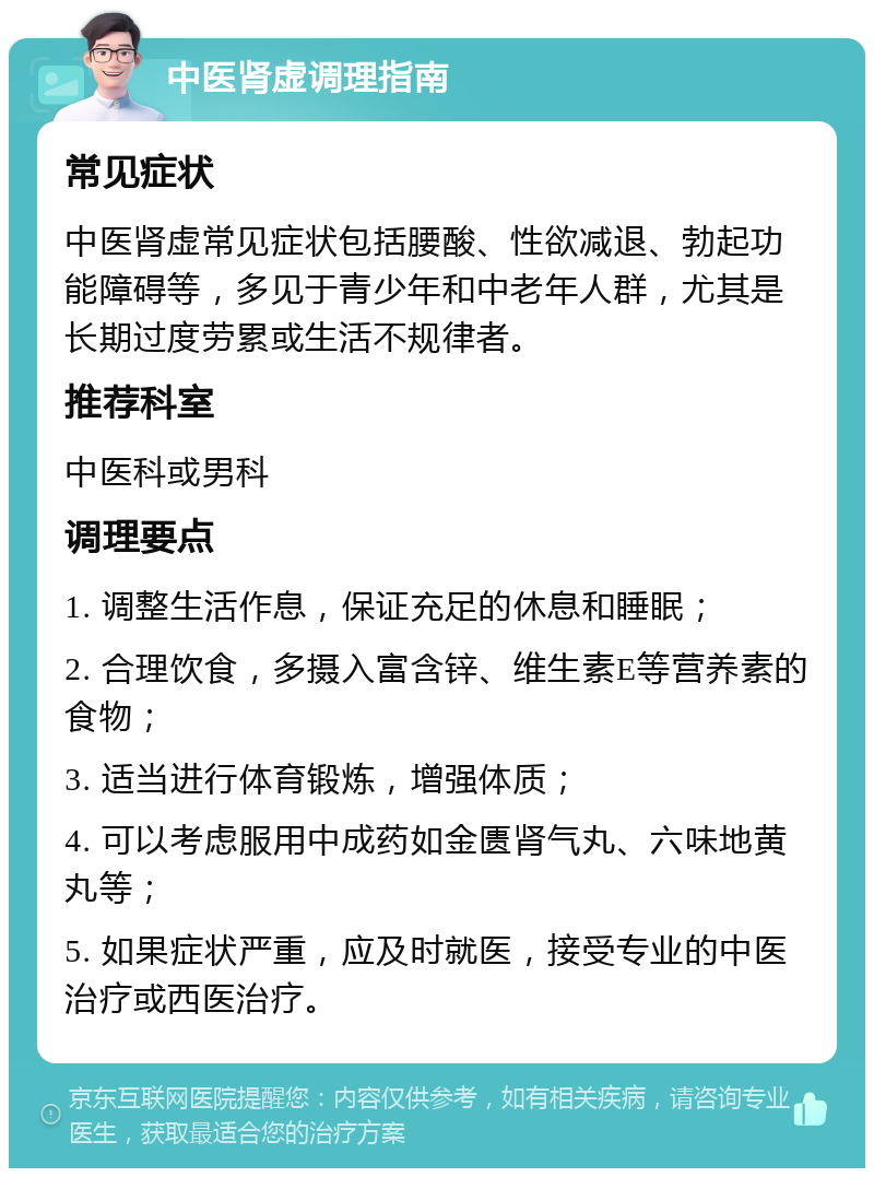 中医肾虚调理指南 常见症状 中医肾虚常见症状包括腰酸、性欲减退、勃起功能障碍等，多见于青少年和中老年人群，尤其是长期过度劳累或生活不规律者。 推荐科室 中医科或男科 调理要点 1. 调整生活作息，保证充足的休息和睡眠； 2. 合理饮食，多摄入富含锌、维生素E等营养素的食物； 3. 适当进行体育锻炼，增强体质； 4. 可以考虑服用中成药如金匮肾气丸、六味地黄丸等； 5. 如果症状严重，应及时就医，接受专业的中医治疗或西医治疗。