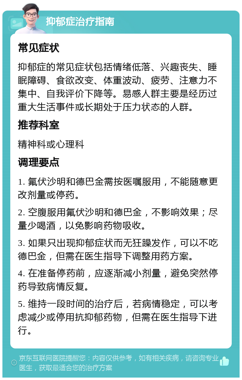 抑郁症治疗指南 常见症状 抑郁症的常见症状包括情绪低落、兴趣丧失、睡眠障碍、食欲改变、体重波动、疲劳、注意力不集中、自我评价下降等。易感人群主要是经历过重大生活事件或长期处于压力状态的人群。 推荐科室 精神科或心理科 调理要点 1. 氟伏沙明和德巴金需按医嘱服用，不能随意更改剂量或停药。 2. 空腹服用氟伏沙明和德巴金，不影响效果；尽量少喝酒，以免影响药物吸收。 3. 如果只出现抑郁症状而无狂躁发作，可以不吃德巴金，但需在医生指导下调整用药方案。 4. 在准备停药前，应逐渐减小剂量，避免突然停药导致病情反复。 5. 维持一段时间的治疗后，若病情稳定，可以考虑减少或停用抗抑郁药物，但需在医生指导下进行。