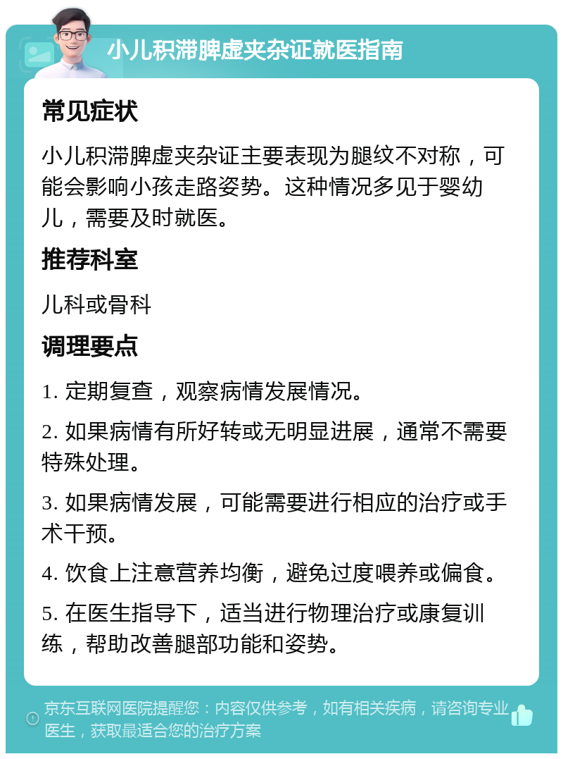 小儿积滞脾虚夹杂证就医指南 常见症状 小儿积滞脾虚夹杂证主要表现为腿纹不对称，可能会影响小孩走路姿势。这种情况多见于婴幼儿，需要及时就医。 推荐科室 儿科或骨科 调理要点 1. 定期复查，观察病情发展情况。 2. 如果病情有所好转或无明显进展，通常不需要特殊处理。 3. 如果病情发展，可能需要进行相应的治疗或手术干预。 4. 饮食上注意营养均衡，避免过度喂养或偏食。 5. 在医生指导下，适当进行物理治疗或康复训练，帮助改善腿部功能和姿势。