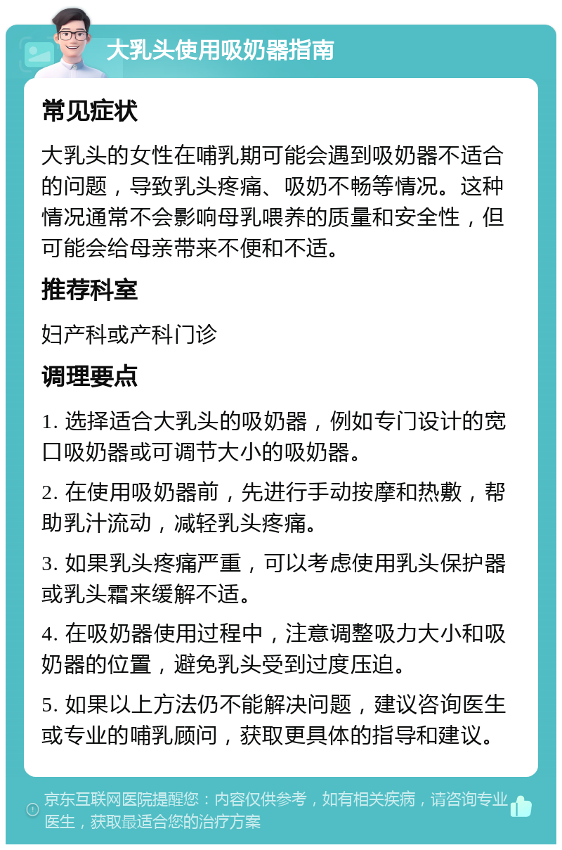 大乳头使用吸奶器指南 常见症状 大乳头的女性在哺乳期可能会遇到吸奶器不适合的问题，导致乳头疼痛、吸奶不畅等情况。这种情况通常不会影响母乳喂养的质量和安全性，但可能会给母亲带来不便和不适。 推荐科室 妇产科或产科门诊 调理要点 1. 选择适合大乳头的吸奶器，例如专门设计的宽口吸奶器或可调节大小的吸奶器。 2. 在使用吸奶器前，先进行手动按摩和热敷，帮助乳汁流动，减轻乳头疼痛。 3. 如果乳头疼痛严重，可以考虑使用乳头保护器或乳头霜来缓解不适。 4. 在吸奶器使用过程中，注意调整吸力大小和吸奶器的位置，避免乳头受到过度压迫。 5. 如果以上方法仍不能解决问题，建议咨询医生或专业的哺乳顾问，获取更具体的指导和建议。