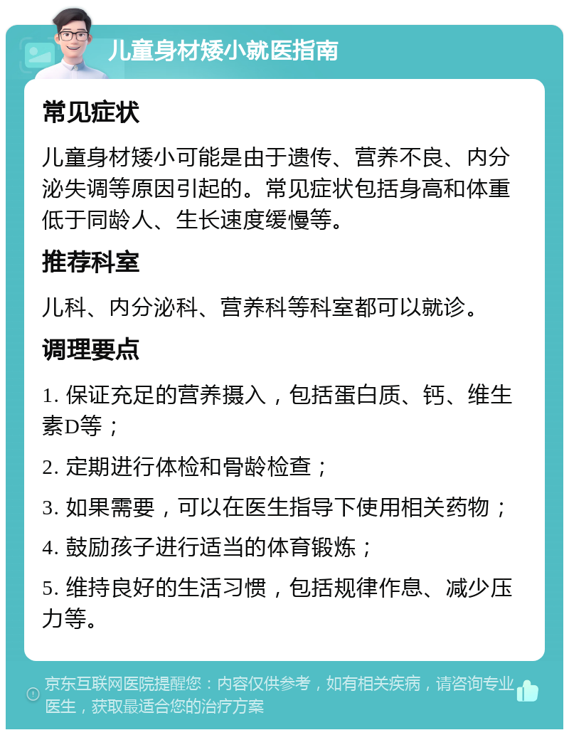 儿童身材矮小就医指南 常见症状 儿童身材矮小可能是由于遗传、营养不良、内分泌失调等原因引起的。常见症状包括身高和体重低于同龄人、生长速度缓慢等。 推荐科室 儿科、内分泌科、营养科等科室都可以就诊。 调理要点 1. 保证充足的营养摄入，包括蛋白质、钙、维生素D等； 2. 定期进行体检和骨龄检查； 3. 如果需要，可以在医生指导下使用相关药物； 4. 鼓励孩子进行适当的体育锻炼； 5. 维持良好的生活习惯，包括规律作息、减少压力等。