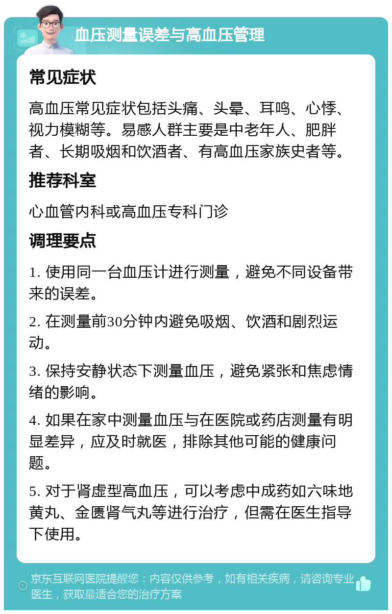 血压测量误差与高血压管理 常见症状 高血压常见症状包括头痛、头晕、耳鸣、心悸、视力模糊等。易感人群主要是中老年人、肥胖者、长期吸烟和饮酒者、有高血压家族史者等。 推荐科室 心血管内科或高血压专科门诊 调理要点 1. 使用同一台血压计进行测量，避免不同设备带来的误差。 2. 在测量前30分钟内避免吸烟、饮酒和剧烈运动。 3. 保持安静状态下测量血压，避免紧张和焦虑情绪的影响。 4. 如果在家中测量血压与在医院或药店测量有明显差异，应及时就医，排除其他可能的健康问题。 5. 对于肾虚型高血压，可以考虑中成药如六味地黄丸、金匮肾气丸等进行治疗，但需在医生指导下使用。