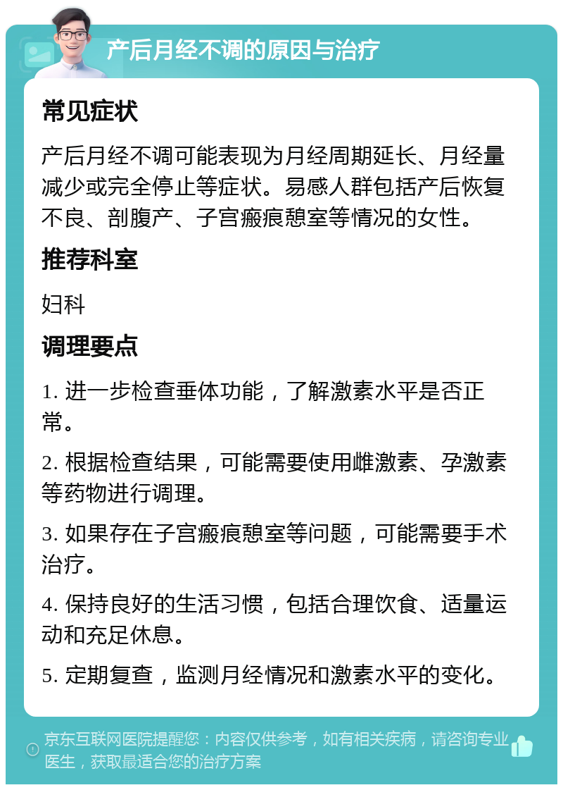 产后月经不调的原因与治疗 常见症状 产后月经不调可能表现为月经周期延长、月经量减少或完全停止等症状。易感人群包括产后恢复不良、剖腹产、子宫瘢痕憩室等情况的女性。 推荐科室 妇科 调理要点 1. 进一步检查垂体功能，了解激素水平是否正常。 2. 根据检查结果，可能需要使用雌激素、孕激素等药物进行调理。 3. 如果存在子宫瘢痕憩室等问题，可能需要手术治疗。 4. 保持良好的生活习惯，包括合理饮食、适量运动和充足休息。 5. 定期复查，监测月经情况和激素水平的变化。