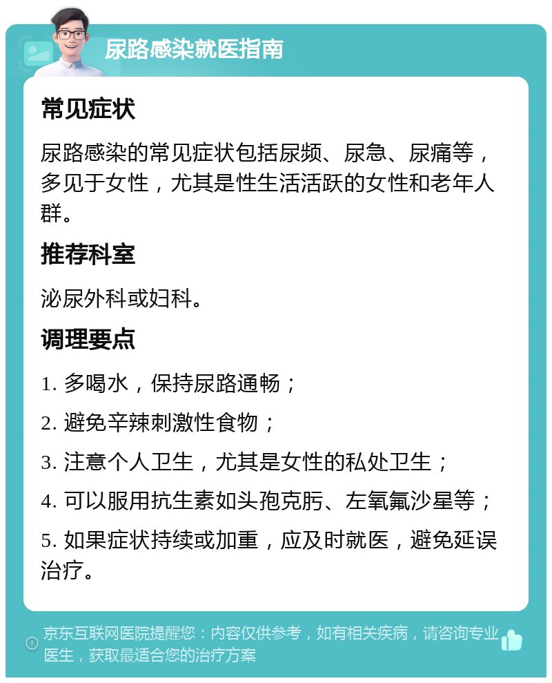 尿路感染就医指南 常见症状 尿路感染的常见症状包括尿频、尿急、尿痛等，多见于女性，尤其是性生活活跃的女性和老年人群。 推荐科室 泌尿外科或妇科。 调理要点 1. 多喝水，保持尿路通畅； 2. 避免辛辣刺激性食物； 3. 注意个人卫生，尤其是女性的私处卫生； 4. 可以服用抗生素如头孢克肟、左氧氟沙星等； 5. 如果症状持续或加重，应及时就医，避免延误治疗。