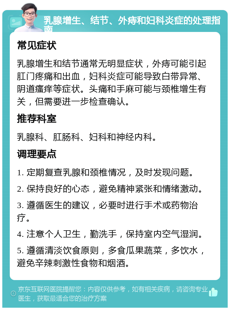 乳腺增生、结节、外痔和妇科炎症的处理指南 常见症状 乳腺增生和结节通常无明显症状，外痔可能引起肛门疼痛和出血，妇科炎症可能导致白带异常、阴道瘙痒等症状。头痛和手麻可能与颈椎增生有关，但需要进一步检查确认。 推荐科室 乳腺科、肛肠科、妇科和神经内科。 调理要点 1. 定期复查乳腺和颈椎情况，及时发现问题。 2. 保持良好的心态，避免精神紧张和情绪激动。 3. 遵循医生的建议，必要时进行手术或药物治疗。 4. 注意个人卫生，勤洗手，保持室内空气湿润。 5. 遵循清淡饮食原则，多食瓜果蔬菜，多饮水，避免辛辣刺激性食物和烟酒。