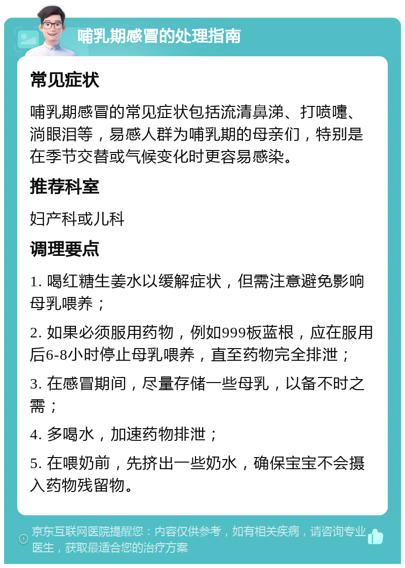 哺乳期感冒的处理指南 常见症状 哺乳期感冒的常见症状包括流清鼻涕、打喷嚏、淌眼泪等，易感人群为哺乳期的母亲们，特别是在季节交替或气候变化时更容易感染。 推荐科室 妇产科或儿科 调理要点 1. 喝红糖生姜水以缓解症状，但需注意避免影响母乳喂养； 2. 如果必须服用药物，例如999板蓝根，应在服用后6-8小时停止母乳喂养，直至药物完全排泄； 3. 在感冒期间，尽量存储一些母乳，以备不时之需； 4. 多喝水，加速药物排泄； 5. 在喂奶前，先挤出一些奶水，确保宝宝不会摄入药物残留物。