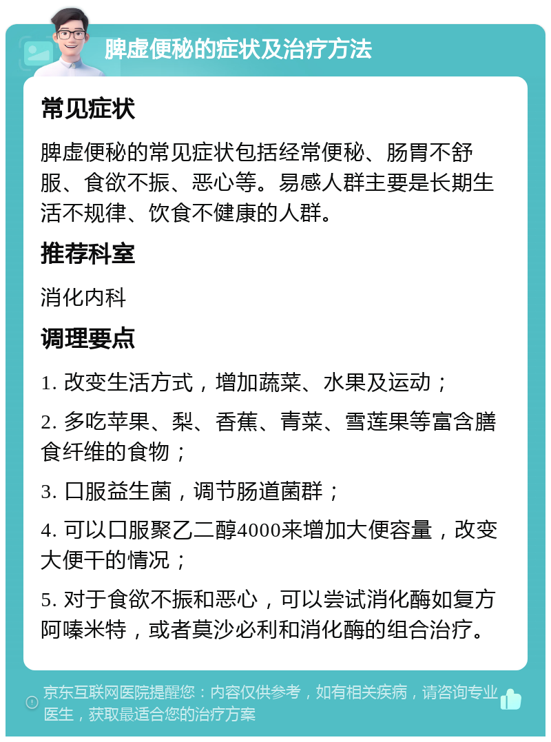 脾虚便秘的症状及治疗方法 常见症状 脾虚便秘的常见症状包括经常便秘、肠胃不舒服、食欲不振、恶心等。易感人群主要是长期生活不规律、饮食不健康的人群。 推荐科室 消化内科 调理要点 1. 改变生活方式，增加蔬菜、水果及运动； 2. 多吃苹果、梨、香蕉、青菜、雪莲果等富含膳食纤维的食物； 3. 口服益生菌，调节肠道菌群； 4. 可以口服聚乙二醇4000来增加大便容量，改变大便干的情况； 5. 对于食欲不振和恶心，可以尝试消化酶如复方阿嗪米特，或者莫沙必利和消化酶的组合治疗。