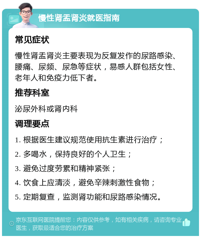 慢性肾盂肾炎就医指南 常见症状 慢性肾盂肾炎主要表现为反复发作的尿路感染、腰痛、尿频、尿急等症状，易感人群包括女性、老年人和免疫力低下者。 推荐科室 泌尿外科或肾内科 调理要点 1. 根据医生建议规范使用抗生素进行治疗； 2. 多喝水，保持良好的个人卫生； 3. 避免过度劳累和精神紧张； 4. 饮食上应清淡，避免辛辣刺激性食物； 5. 定期复查，监测肾功能和尿路感染情况。