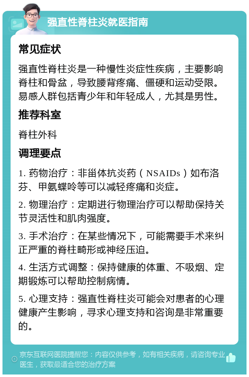 强直性脊柱炎就医指南 常见症状 强直性脊柱炎是一种慢性炎症性疾病，主要影响脊柱和骨盆，导致腰背疼痛、僵硬和运动受限。易感人群包括青少年和年轻成人，尤其是男性。 推荐科室 脊柱外科 调理要点 1. 药物治疗：非甾体抗炎药（NSAIDs）如布洛芬、甲氨蝶呤等可以减轻疼痛和炎症。 2. 物理治疗：定期进行物理治疗可以帮助保持关节灵活性和肌肉强度。 3. 手术治疗：在某些情况下，可能需要手术来纠正严重的脊柱畸形或神经压迫。 4. 生活方式调整：保持健康的体重、不吸烟、定期锻炼可以帮助控制病情。 5. 心理支持：强直性脊柱炎可能会对患者的心理健康产生影响，寻求心理支持和咨询是非常重要的。