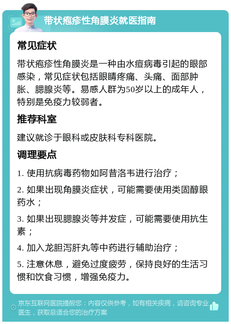 带状疱疹性角膜炎就医指南 常见症状 带状疱疹性角膜炎是一种由水痘病毒引起的眼部感染，常见症状包括眼睛疼痛、头痛、面部肿胀、腮腺炎等。易感人群为50岁以上的成年人，特别是免疫力较弱者。 推荐科室 建议就诊于眼科或皮肤科专科医院。 调理要点 1. 使用抗病毒药物如阿昔洛韦进行治疗； 2. 如果出现角膜炎症状，可能需要使用类固醇眼药水； 3. 如果出现腮腺炎等并发症，可能需要使用抗生素； 4. 加入龙胆泻肝丸等中药进行辅助治疗； 5. 注意休息，避免过度疲劳，保持良好的生活习惯和饮食习惯，增强免疫力。