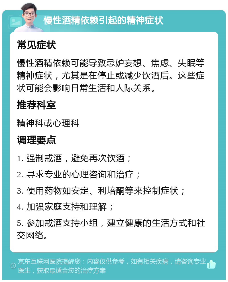 慢性酒精依赖引起的精神症状 常见症状 慢性酒精依赖可能导致忌妒妄想、焦虑、失眠等精神症状，尤其是在停止或减少饮酒后。这些症状可能会影响日常生活和人际关系。 推荐科室 精神科或心理科 调理要点 1. 强制戒酒，避免再次饮酒； 2. 寻求专业的心理咨询和治疗； 3. 使用药物如安定、利培酮等来控制症状； 4. 加强家庭支持和理解； 5. 参加戒酒支持小组，建立健康的生活方式和社交网络。