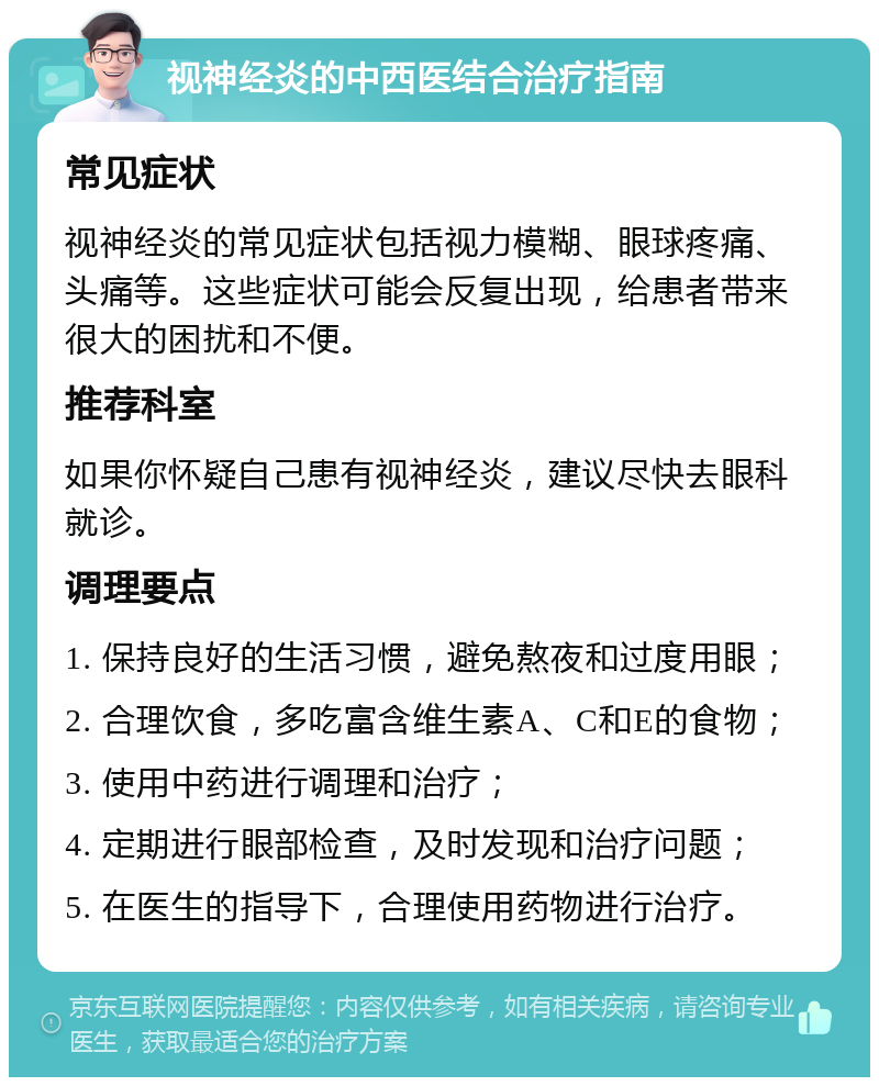 视神经炎的中西医结合治疗指南 常见症状 视神经炎的常见症状包括视力模糊、眼球疼痛、头痛等。这些症状可能会反复出现，给患者带来很大的困扰和不便。 推荐科室 如果你怀疑自己患有视神经炎，建议尽快去眼科就诊。 调理要点 1. 保持良好的生活习惯，避免熬夜和过度用眼； 2. 合理饮食，多吃富含维生素A、C和E的食物； 3. 使用中药进行调理和治疗； 4. 定期进行眼部检查，及时发现和治疗问题； 5. 在医生的指导下，合理使用药物进行治疗。