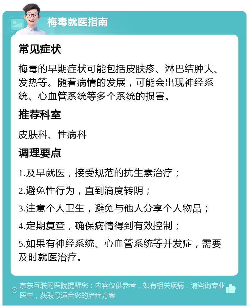 梅毒就医指南 常见症状 梅毒的早期症状可能包括皮肤疹、淋巴结肿大、发热等。随着病情的发展，可能会出现神经系统、心血管系统等多个系统的损害。 推荐科室 皮肤科、性病科 调理要点 1.及早就医，接受规范的抗生素治疗； 2.避免性行为，直到滴度转阴； 3.注意个人卫生，避免与他人分享个人物品； 4.定期复查，确保病情得到有效控制； 5.如果有神经系统、心血管系统等并发症，需要及时就医治疗。