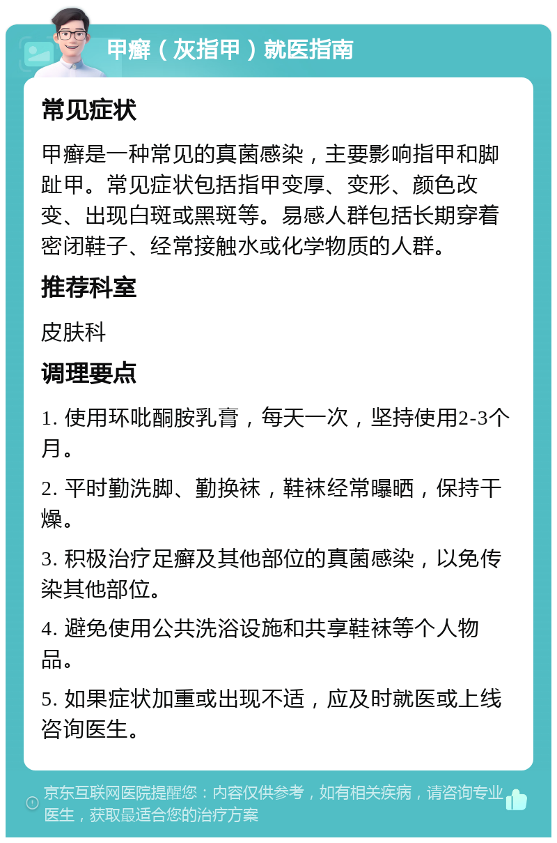 甲癣（灰指甲）就医指南 常见症状 甲癣是一种常见的真菌感染，主要影响指甲和脚趾甲。常见症状包括指甲变厚、变形、颜色改变、出现白斑或黑斑等。易感人群包括长期穿着密闭鞋子、经常接触水或化学物质的人群。 推荐科室 皮肤科 调理要点 1. 使用环吡酮胺乳膏，每天一次，坚持使用2-3个月。 2. 平时勤洗脚、勤换袜，鞋袜经常曝晒，保持干燥。 3. 积极治疗足癣及其他部位的真菌感染，以免传染其他部位。 4. 避免使用公共洗浴设施和共享鞋袜等个人物品。 5. 如果症状加重或出现不适，应及时就医或上线咨询医生。