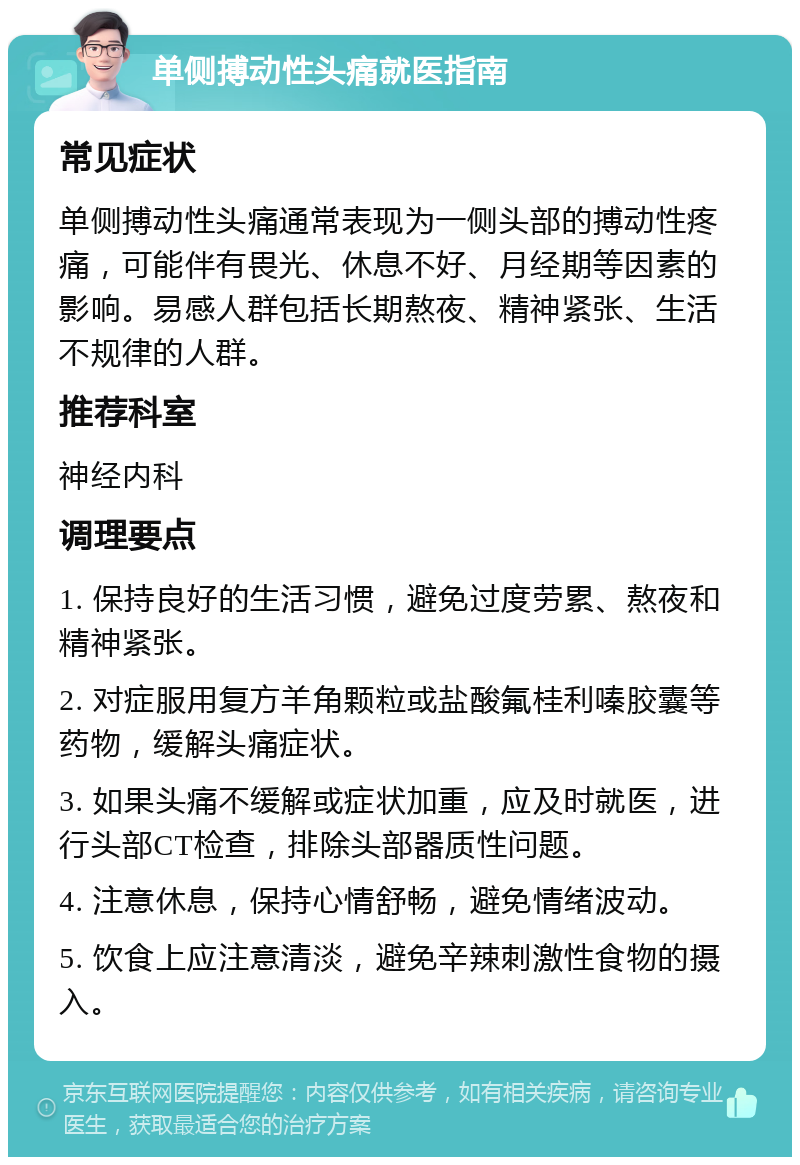 单侧搏动性头痛就医指南 常见症状 单侧搏动性头痛通常表现为一侧头部的搏动性疼痛，可能伴有畏光、休息不好、月经期等因素的影响。易感人群包括长期熬夜、精神紧张、生活不规律的人群。 推荐科室 神经内科 调理要点 1. 保持良好的生活习惯，避免过度劳累、熬夜和精神紧张。 2. 对症服用复方羊角颗粒或盐酸氟桂利嗪胶囊等药物，缓解头痛症状。 3. 如果头痛不缓解或症状加重，应及时就医，进行头部CT检查，排除头部器质性问题。 4. 注意休息，保持心情舒畅，避免情绪波动。 5. 饮食上应注意清淡，避免辛辣刺激性食物的摄入。