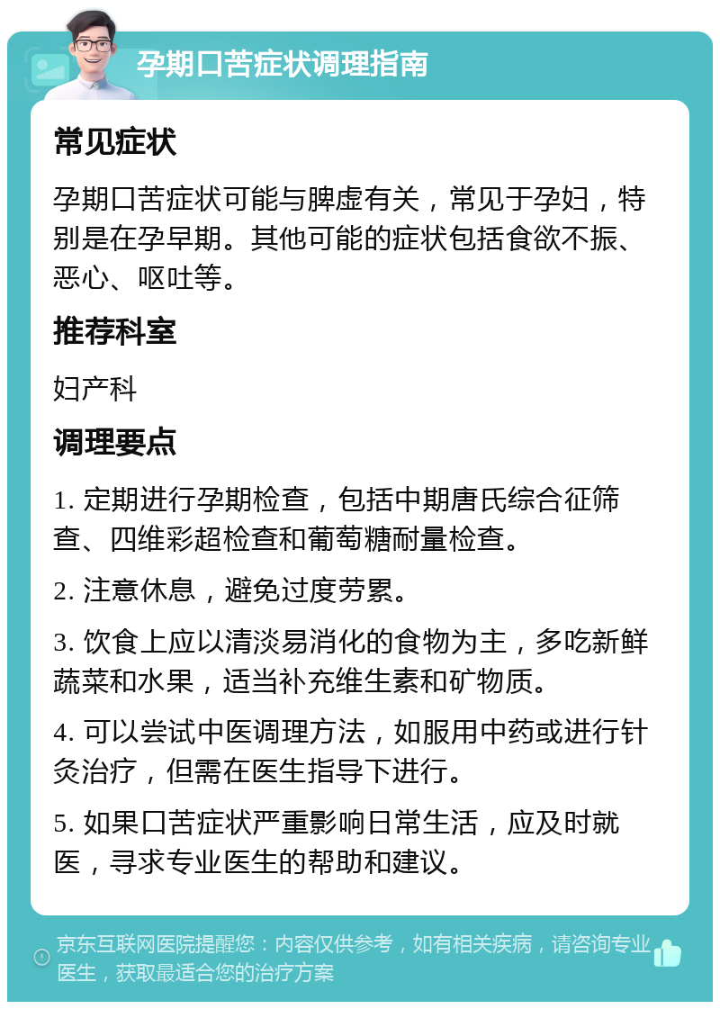 孕期口苦症状调理指南 常见症状 孕期口苦症状可能与脾虚有关，常见于孕妇，特别是在孕早期。其他可能的症状包括食欲不振、恶心、呕吐等。 推荐科室 妇产科 调理要点 1. 定期进行孕期检查，包括中期唐氏综合征筛查、四维彩超检查和葡萄糖耐量检查。 2. 注意休息，避免过度劳累。 3. 饮食上应以清淡易消化的食物为主，多吃新鲜蔬菜和水果，适当补充维生素和矿物质。 4. 可以尝试中医调理方法，如服用中药或进行针灸治疗，但需在医生指导下进行。 5. 如果口苦症状严重影响日常生活，应及时就医，寻求专业医生的帮助和建议。