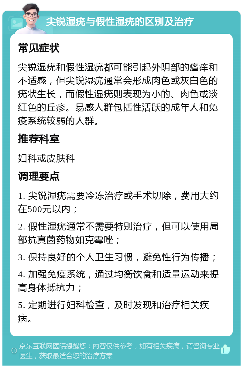 尖锐湿疣与假性湿疣的区别及治疗 常见症状 尖锐湿疣和假性湿疣都可能引起外阴部的瘙痒和不适感，但尖锐湿疣通常会形成肉色或灰白色的疣状生长，而假性湿疣则表现为小的、肉色或淡红色的丘疹。易感人群包括性活跃的成年人和免疫系统较弱的人群。 推荐科室 妇科或皮肤科 调理要点 1. 尖锐湿疣需要冷冻治疗或手术切除，费用大约在500元以内； 2. 假性湿疣通常不需要特别治疗，但可以使用局部抗真菌药物如克霉唑； 3. 保持良好的个人卫生习惯，避免性行为传播； 4. 加强免疫系统，通过均衡饮食和适量运动来提高身体抵抗力； 5. 定期进行妇科检查，及时发现和治疗相关疾病。