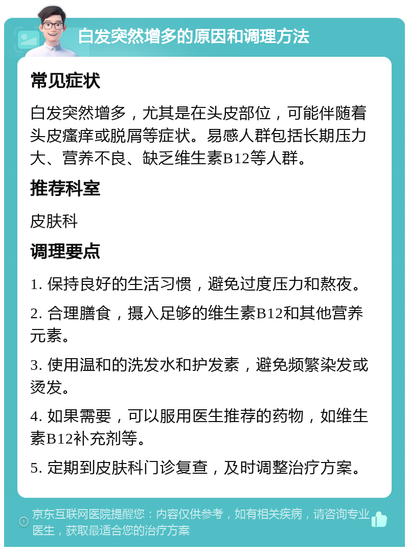 白发突然增多的原因和调理方法 常见症状 白发突然增多，尤其是在头皮部位，可能伴随着头皮瘙痒或脱屑等症状。易感人群包括长期压力大、营养不良、缺乏维生素B12等人群。 推荐科室 皮肤科 调理要点 1. 保持良好的生活习惯，避免过度压力和熬夜。 2. 合理膳食，摄入足够的维生素B12和其他营养元素。 3. 使用温和的洗发水和护发素，避免频繁染发或烫发。 4. 如果需要，可以服用医生推荐的药物，如维生素B12补充剂等。 5. 定期到皮肤科门诊复查，及时调整治疗方案。