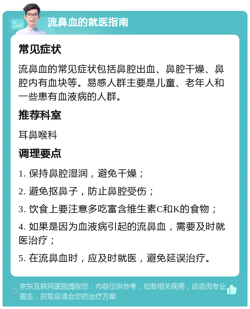 流鼻血的就医指南 常见症状 流鼻血的常见症状包括鼻腔出血、鼻腔干燥、鼻腔内有血块等。易感人群主要是儿童、老年人和一些患有血液病的人群。 推荐科室 耳鼻喉科 调理要点 1. 保持鼻腔湿润，避免干燥； 2. 避免抠鼻子，防止鼻腔受伤； 3. 饮食上要注意多吃富含维生素C和K的食物； 4. 如果是因为血液病引起的流鼻血，需要及时就医治疗； 5. 在流鼻血时，应及时就医，避免延误治疗。