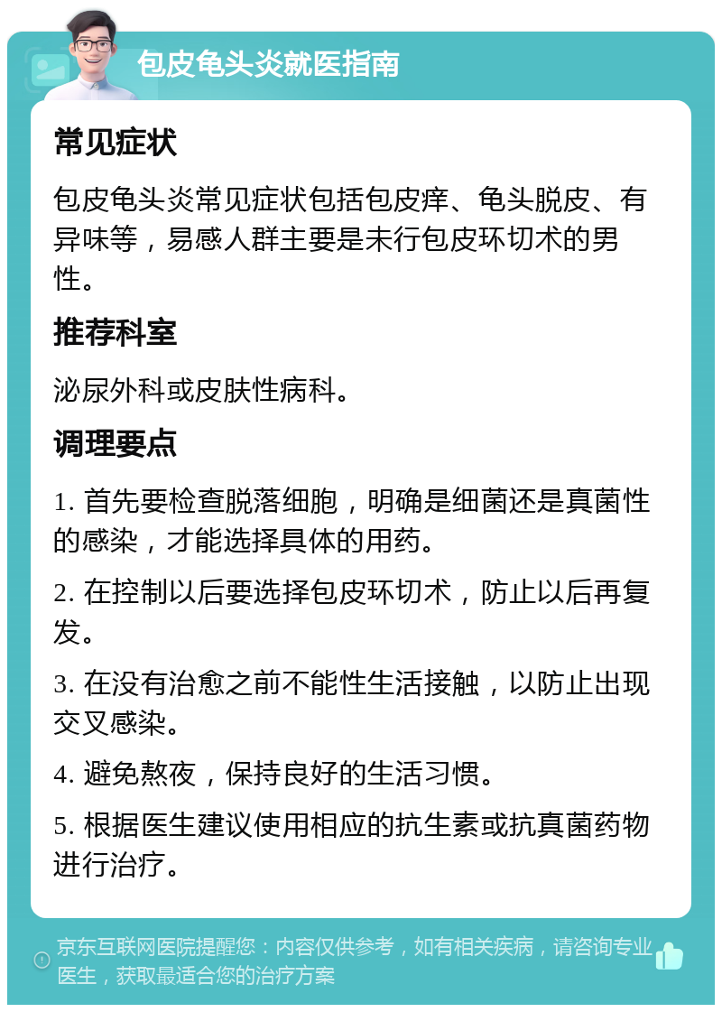 包皮龟头炎就医指南 常见症状 包皮龟头炎常见症状包括包皮痒、龟头脱皮、有异味等，易感人群主要是未行包皮环切术的男性。 推荐科室 泌尿外科或皮肤性病科。 调理要点 1. 首先要检查脱落细胞，明确是细菌还是真菌性的感染，才能选择具体的用药。 2. 在控制以后要选择包皮环切术，防止以后再复发。 3. 在没有治愈之前不能性生活接触，以防止出现交叉感染。 4. 避免熬夜，保持良好的生活习惯。 5. 根据医生建议使用相应的抗生素或抗真菌药物进行治疗。