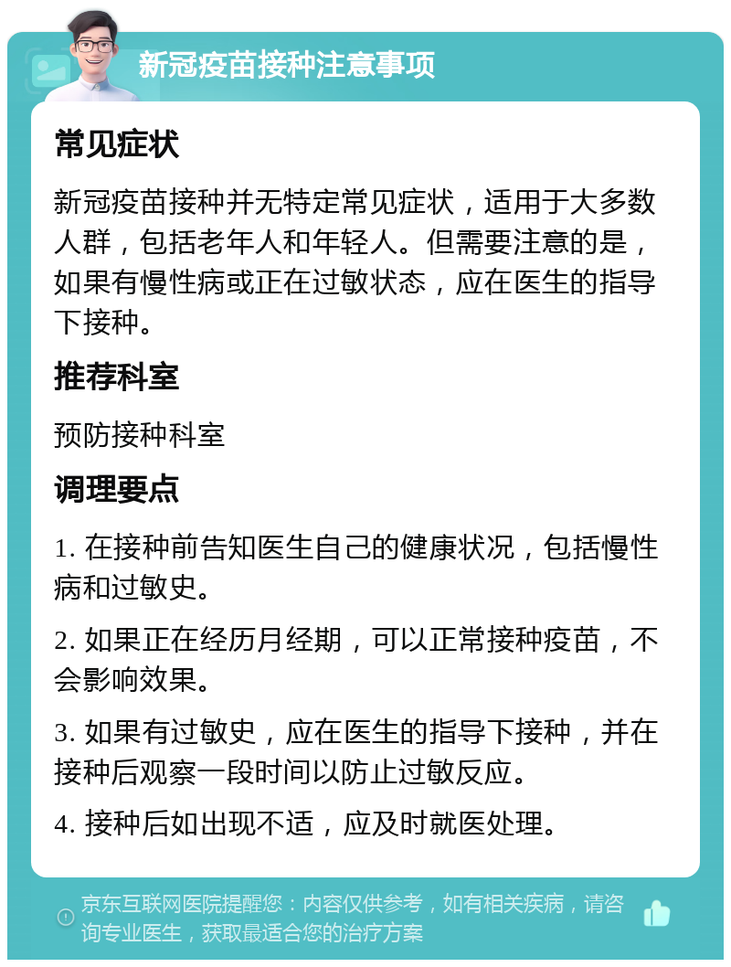 新冠疫苗接种注意事项 常见症状 新冠疫苗接种并无特定常见症状，适用于大多数人群，包括老年人和年轻人。但需要注意的是，如果有慢性病或正在过敏状态，应在医生的指导下接种。 推荐科室 预防接种科室 调理要点 1. 在接种前告知医生自己的健康状况，包括慢性病和过敏史。 2. 如果正在经历月经期，可以正常接种疫苗，不会影响效果。 3. 如果有过敏史，应在医生的指导下接种，并在接种后观察一段时间以防止过敏反应。 4. 接种后如出现不适，应及时就医处理。