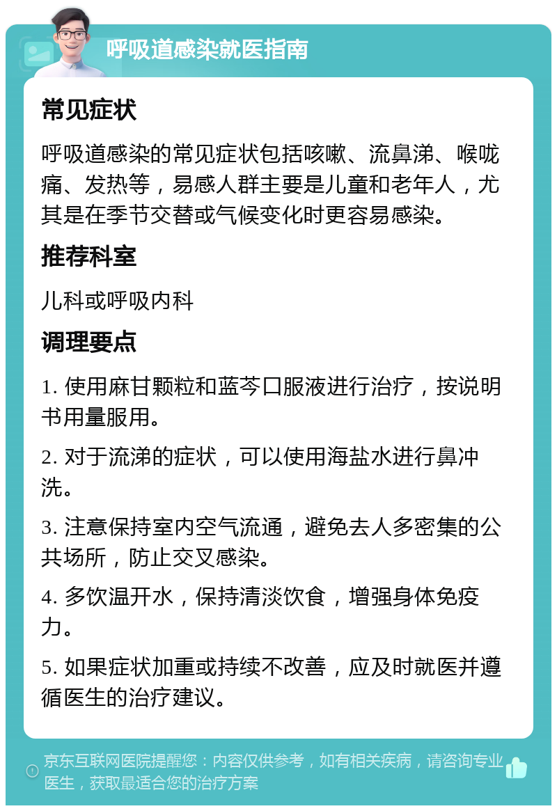 呼吸道感染就医指南 常见症状 呼吸道感染的常见症状包括咳嗽、流鼻涕、喉咙痛、发热等，易感人群主要是儿童和老年人，尤其是在季节交替或气候变化时更容易感染。 推荐科室 儿科或呼吸内科 调理要点 1. 使用麻甘颗粒和蓝芩口服液进行治疗，按说明书用量服用。 2. 对于流涕的症状，可以使用海盐水进行鼻冲洗。 3. 注意保持室内空气流通，避免去人多密集的公共场所，防止交叉感染。 4. 多饮温开水，保持清淡饮食，增强身体免疫力。 5. 如果症状加重或持续不改善，应及时就医并遵循医生的治疗建议。