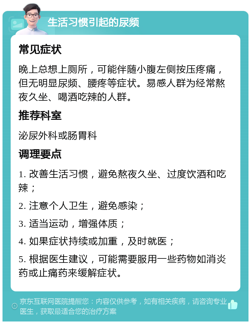 生活习惯引起的尿频 常见症状 晚上总想上厕所，可能伴随小腹左侧按压疼痛，但无明显尿频、腰疼等症状。易感人群为经常熬夜久坐、喝酒吃辣的人群。 推荐科室 泌尿外科或肠胃科 调理要点 1. 改善生活习惯，避免熬夜久坐、过度饮酒和吃辣； 2. 注意个人卫生，避免感染； 3. 适当运动，增强体质； 4. 如果症状持续或加重，及时就医； 5. 根据医生建议，可能需要服用一些药物如消炎药或止痛药来缓解症状。