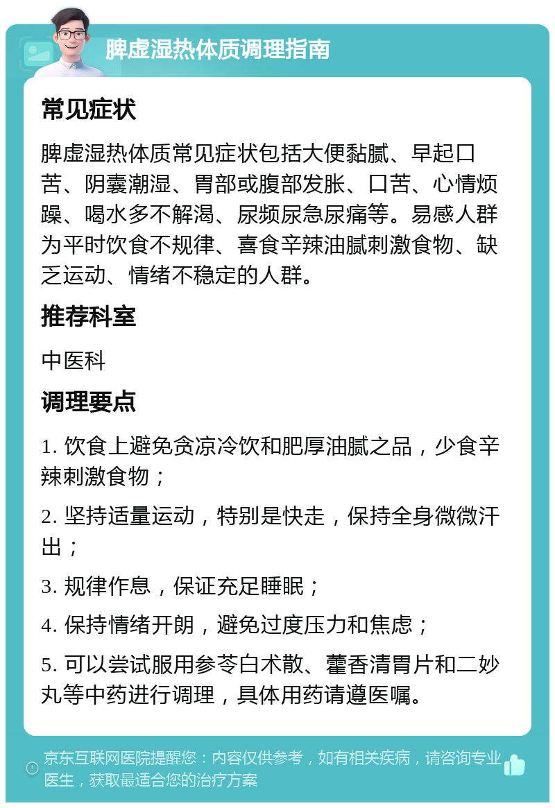 脾虚湿热体质调理指南 常见症状 脾虚湿热体质常见症状包括大便黏腻、早起口苦、阴囊潮湿、胃部或腹部发胀、口苦、心情烦躁、喝水多不解渴、尿频尿急尿痛等。易感人群为平时饮食不规律、喜食辛辣油腻刺激食物、缺乏运动、情绪不稳定的人群。 推荐科室 中医科 调理要点 1. 饮食上避免贪凉冷饮和肥厚油腻之品，少食辛辣刺激食物； 2. 坚持适量运动，特别是快走，保持全身微微汗出； 3. 规律作息，保证充足睡眠； 4. 保持情绪开朗，避免过度压力和焦虑； 5. 可以尝试服用参苓白术散、藿香清胃片和二妙丸等中药进行调理，具体用药请遵医嘱。