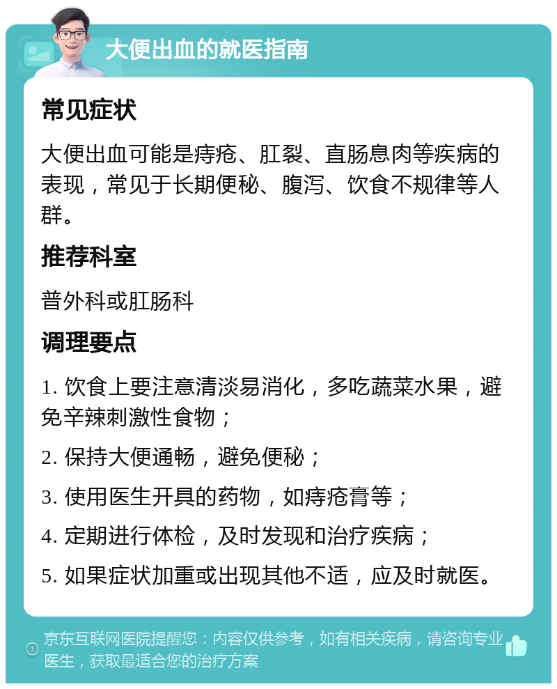 大便出血的就医指南 常见症状 大便出血可能是痔疮、肛裂、直肠息肉等疾病的表现，常见于长期便秘、腹泻、饮食不规律等人群。 推荐科室 普外科或肛肠科 调理要点 1. 饮食上要注意清淡易消化，多吃蔬菜水果，避免辛辣刺激性食物； 2. 保持大便通畅，避免便秘； 3. 使用医生开具的药物，如痔疮膏等； 4. 定期进行体检，及时发现和治疗疾病； 5. 如果症状加重或出现其他不适，应及时就医。