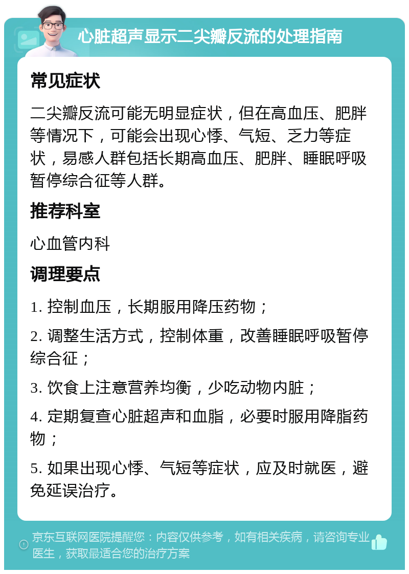 心脏超声显示二尖瓣反流的处理指南 常见症状 二尖瓣反流可能无明显症状，但在高血压、肥胖等情况下，可能会出现心悸、气短、乏力等症状，易感人群包括长期高血压、肥胖、睡眠呼吸暂停综合征等人群。 推荐科室 心血管内科 调理要点 1. 控制血压，长期服用降压药物； 2. 调整生活方式，控制体重，改善睡眠呼吸暂停综合征； 3. 饮食上注意营养均衡，少吃动物内脏； 4. 定期复查心脏超声和血脂，必要时服用降脂药物； 5. 如果出现心悸、气短等症状，应及时就医，避免延误治疗。