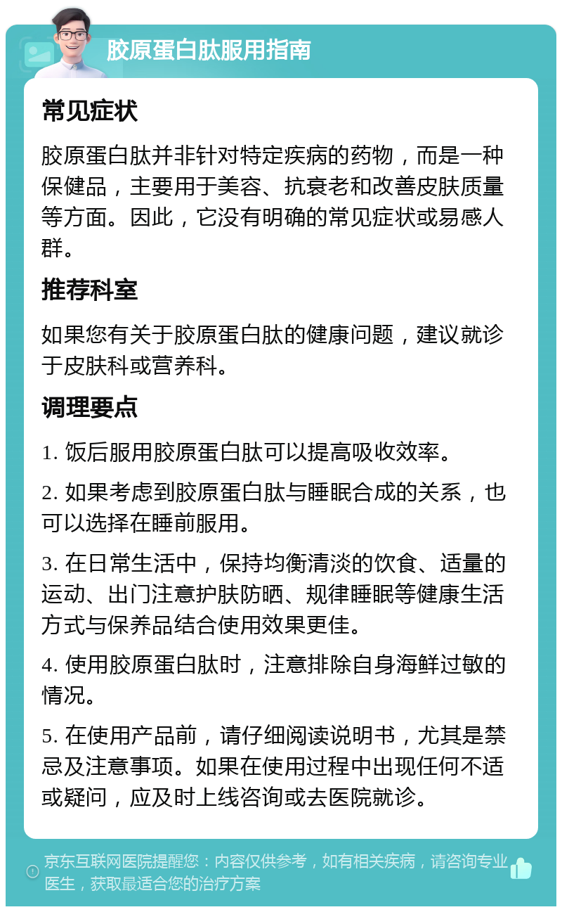 胶原蛋白肽服用指南 常见症状 胶原蛋白肽并非针对特定疾病的药物，而是一种保健品，主要用于美容、抗衰老和改善皮肤质量等方面。因此，它没有明确的常见症状或易感人群。 推荐科室 如果您有关于胶原蛋白肽的健康问题，建议就诊于皮肤科或营养科。 调理要点 1. 饭后服用胶原蛋白肽可以提高吸收效率。 2. 如果考虑到胶原蛋白肽与睡眠合成的关系，也可以选择在睡前服用。 3. 在日常生活中，保持均衡清淡的饮食、适量的运动、出门注意护肤防晒、规律睡眠等健康生活方式与保养品结合使用效果更佳。 4. 使用胶原蛋白肽时，注意排除自身海鲜过敏的情况。 5. 在使用产品前，请仔细阅读说明书，尤其是禁忌及注意事项。如果在使用过程中出现任何不适或疑问，应及时上线咨询或去医院就诊。