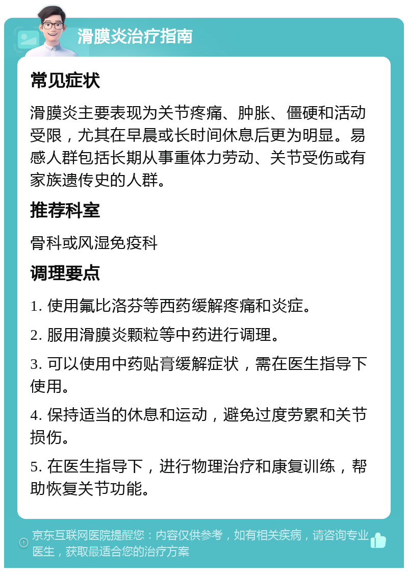 滑膜炎治疗指南 常见症状 滑膜炎主要表现为关节疼痛、肿胀、僵硬和活动受限，尤其在早晨或长时间休息后更为明显。易感人群包括长期从事重体力劳动、关节受伤或有家族遗传史的人群。 推荐科室 骨科或风湿免疫科 调理要点 1. 使用氟比洛芬等西药缓解疼痛和炎症。 2. 服用滑膜炎颗粒等中药进行调理。 3. 可以使用中药贴膏缓解症状，需在医生指导下使用。 4. 保持适当的休息和运动，避免过度劳累和关节损伤。 5. 在医生指导下，进行物理治疗和康复训练，帮助恢复关节功能。