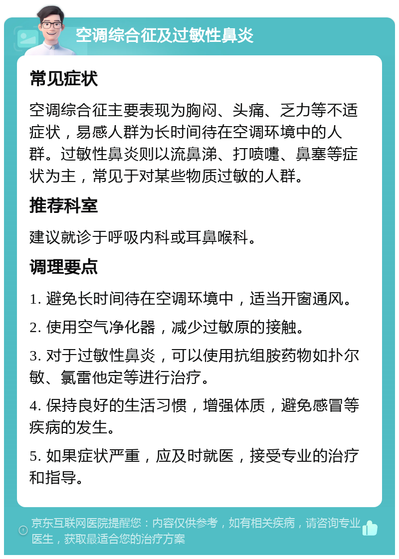 空调综合征及过敏性鼻炎 常见症状 空调综合征主要表现为胸闷、头痛、乏力等不适症状，易感人群为长时间待在空调环境中的人群。过敏性鼻炎则以流鼻涕、打喷嚏、鼻塞等症状为主，常见于对某些物质过敏的人群。 推荐科室 建议就诊于呼吸内科或耳鼻喉科。 调理要点 1. 避免长时间待在空调环境中，适当开窗通风。 2. 使用空气净化器，减少过敏原的接触。 3. 对于过敏性鼻炎，可以使用抗组胺药物如扑尔敏、氯雷他定等进行治疗。 4. 保持良好的生活习惯，增强体质，避免感冒等疾病的发生。 5. 如果症状严重，应及时就医，接受专业的治疗和指导。