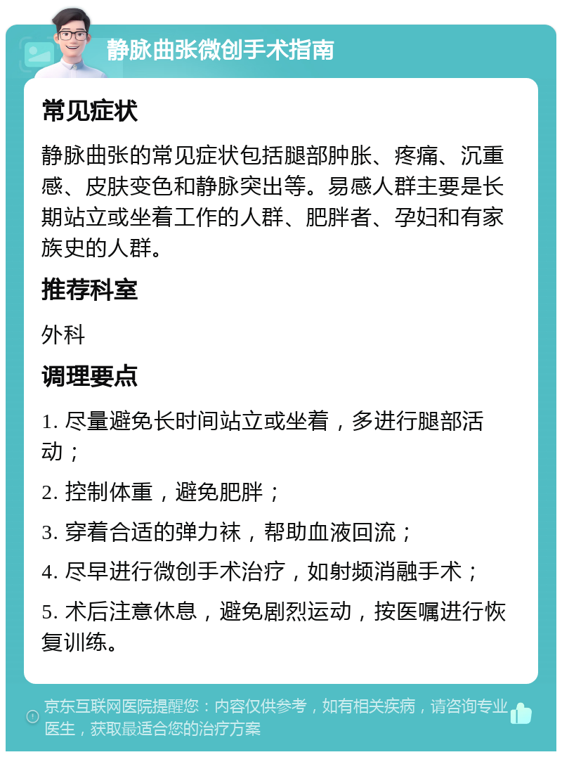 静脉曲张微创手术指南 常见症状 静脉曲张的常见症状包括腿部肿胀、疼痛、沉重感、皮肤变色和静脉突出等。易感人群主要是长期站立或坐着工作的人群、肥胖者、孕妇和有家族史的人群。 推荐科室 外科 调理要点 1. 尽量避免长时间站立或坐着，多进行腿部活动； 2. 控制体重，避免肥胖； 3. 穿着合适的弹力袜，帮助血液回流； 4. 尽早进行微创手术治疗，如射频消融手术； 5. 术后注意休息，避免剧烈运动，按医嘱进行恢复训练。