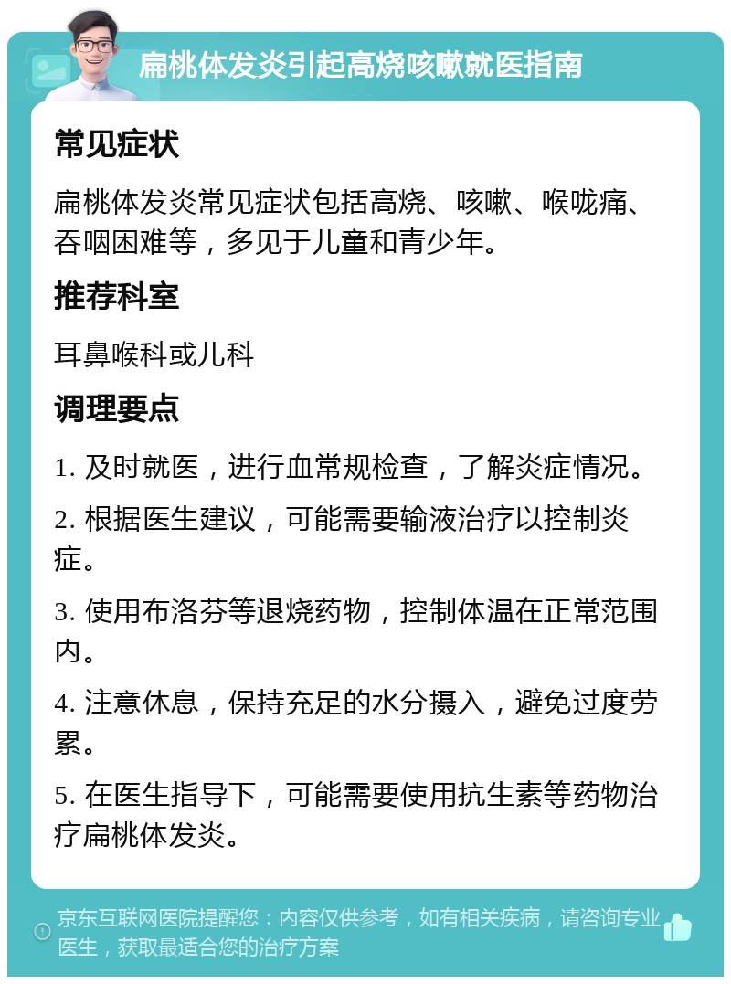 扁桃体发炎引起高烧咳嗽就医指南 常见症状 扁桃体发炎常见症状包括高烧、咳嗽、喉咙痛、吞咽困难等，多见于儿童和青少年。 推荐科室 耳鼻喉科或儿科 调理要点 1. 及时就医，进行血常规检查，了解炎症情况。 2. 根据医生建议，可能需要输液治疗以控制炎症。 3. 使用布洛芬等退烧药物，控制体温在正常范围内。 4. 注意休息，保持充足的水分摄入，避免过度劳累。 5. 在医生指导下，可能需要使用抗生素等药物治疗扁桃体发炎。