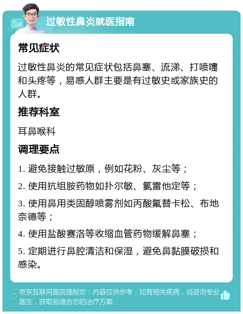 过敏性鼻炎就医指南 常见症状 过敏性鼻炎的常见症状包括鼻塞、流涕、打喷嚏和头疼等，易感人群主要是有过敏史或家族史的人群。 推荐科室 耳鼻喉科 调理要点 1. 避免接触过敏原，例如花粉、灰尘等； 2. 使用抗组胺药物如扑尔敏、氯雷他定等； 3. 使用鼻用类固醇喷雾剂如丙酸氟替卡松、布地奈德等； 4. 使用盐酸赛洛等收缩血管药物缓解鼻塞； 5. 定期进行鼻腔清洁和保湿，避免鼻黏膜破损和感染。