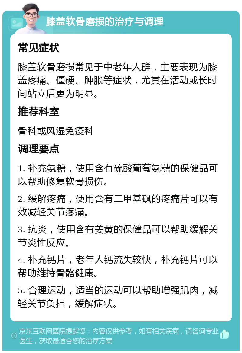 膝盖软骨磨损的治疗与调理 常见症状 膝盖软骨磨损常见于中老年人群，主要表现为膝盖疼痛、僵硬、肿胀等症状，尤其在活动或长时间站立后更为明显。 推荐科室 骨科或风湿免疫科 调理要点 1. 补充氨糖，使用含有硫酸葡萄氨糖的保健品可以帮助修复软骨损伤。 2. 缓解疼痛，使用含有二甲基砜的疼痛片可以有效减轻关节疼痛。 3. 抗炎，使用含有姜黄的保健品可以帮助缓解关节炎性反应。 4. 补充钙片，老年人钙流失较快，补充钙片可以帮助维持骨骼健康。 5. 合理运动，适当的运动可以帮助增强肌肉，减轻关节负担，缓解症状。