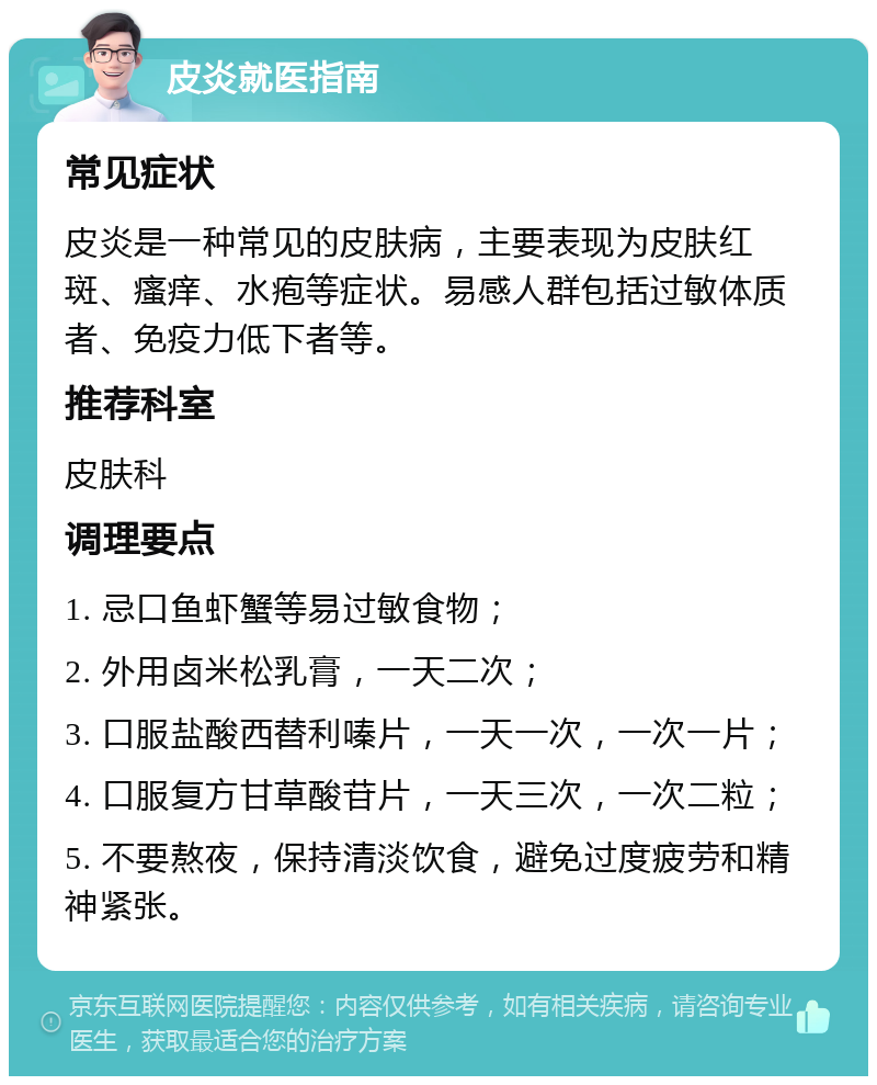 皮炎就医指南 常见症状 皮炎是一种常见的皮肤病，主要表现为皮肤红斑、瘙痒、水疱等症状。易感人群包括过敏体质者、免疫力低下者等。 推荐科室 皮肤科 调理要点 1. 忌口鱼虾蟹等易过敏食物； 2. 外用卤米松乳膏，一天二次； 3. 口服盐酸西替利嗪片，一天一次，一次一片； 4. 口服复方甘草酸苷片，一天三次，一次二粒； 5. 不要熬夜，保持清淡饮食，避免过度疲劳和精神紧张。