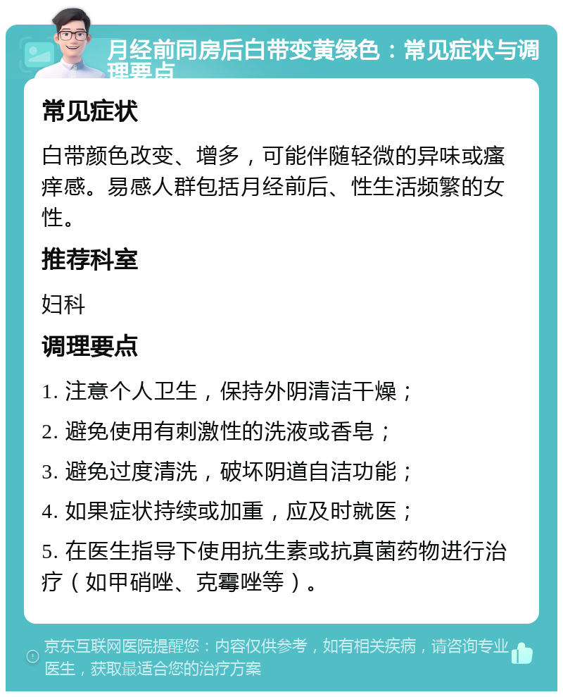 月经前同房后白带变黄绿色：常见症状与调理要点 常见症状 白带颜色改变、增多，可能伴随轻微的异味或瘙痒感。易感人群包括月经前后、性生活频繁的女性。 推荐科室 妇科 调理要点 1. 注意个人卫生，保持外阴清洁干燥； 2. 避免使用有刺激性的洗液或香皂； 3. 避免过度清洗，破坏阴道自洁功能； 4. 如果症状持续或加重，应及时就医； 5. 在医生指导下使用抗生素或抗真菌药物进行治疗（如甲硝唑、克霉唑等）。