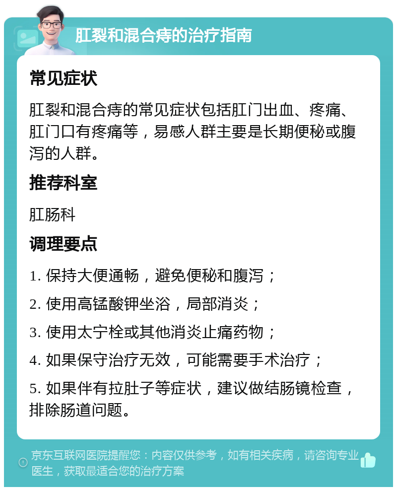 肛裂和混合痔的治疗指南 常见症状 肛裂和混合痔的常见症状包括肛门出血、疼痛、肛门口有疼痛等，易感人群主要是长期便秘或腹泻的人群。 推荐科室 肛肠科 调理要点 1. 保持大便通畅，避免便秘和腹泻； 2. 使用高锰酸钾坐浴，局部消炎； 3. 使用太宁栓或其他消炎止痛药物； 4. 如果保守治疗无效，可能需要手术治疗； 5. 如果伴有拉肚子等症状，建议做结肠镜检查，排除肠道问题。