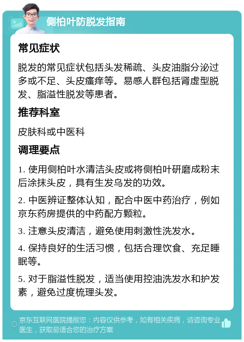 侧柏叶防脱发指南 常见症状 脱发的常见症状包括头发稀疏、头皮油脂分泌过多或不足、头皮瘙痒等。易感人群包括肾虚型脱发、脂溢性脱发等患者。 推荐科室 皮肤科或中医科 调理要点 1. 使用侧柏叶水清洁头皮或将侧柏叶研磨成粉末后涂抹头皮，具有生发乌发的功效。 2. 中医辨证整体认知，配合中医中药治疗，例如京东药房提供的中药配方颗粒。 3. 注意头皮清洁，避免使用刺激性洗发水。 4. 保持良好的生活习惯，包括合理饮食、充足睡眠等。 5. 对于脂溢性脱发，适当使用控油洗发水和护发素，避免过度梳理头发。