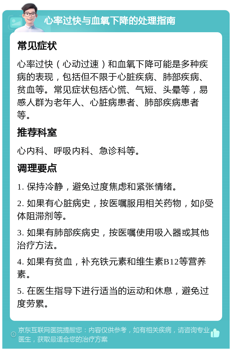 心率过快与血氧下降的处理指南 常见症状 心率过快（心动过速）和血氧下降可能是多种疾病的表现，包括但不限于心脏疾病、肺部疾病、贫血等。常见症状包括心慌、气短、头晕等，易感人群为老年人、心脏病患者、肺部疾病患者等。 推荐科室 心内科、呼吸内科、急诊科等。 调理要点 1. 保持冷静，避免过度焦虑和紧张情绪。 2. 如果有心脏病史，按医嘱服用相关药物，如β受体阻滞剂等。 3. 如果有肺部疾病史，按医嘱使用吸入器或其他治疗方法。 4. 如果有贫血，补充铁元素和维生素B12等营养素。 5. 在医生指导下进行适当的运动和休息，避免过度劳累。