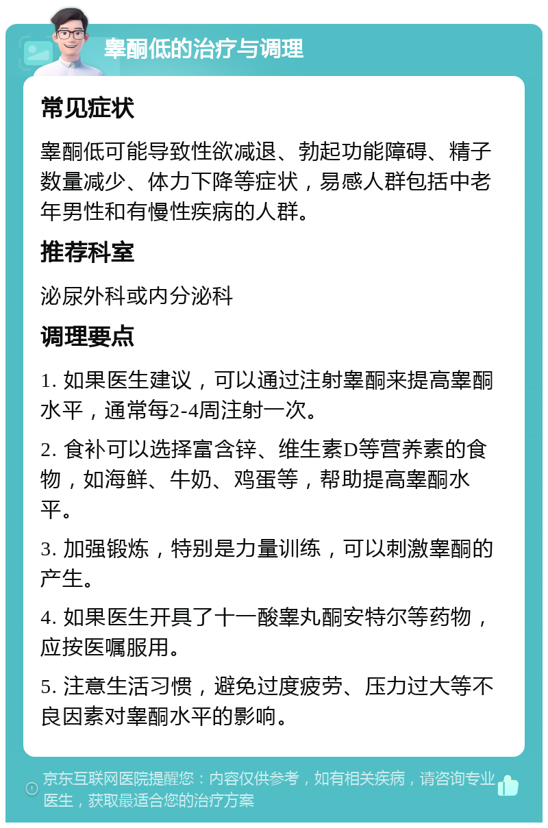 睾酮低的治疗与调理 常见症状 睾酮低可能导致性欲减退、勃起功能障碍、精子数量减少、体力下降等症状，易感人群包括中老年男性和有慢性疾病的人群。 推荐科室 泌尿外科或内分泌科 调理要点 1. 如果医生建议，可以通过注射睾酮来提高睾酮水平，通常每2-4周注射一次。 2. 食补可以选择富含锌、维生素D等营养素的食物，如海鲜、牛奶、鸡蛋等，帮助提高睾酮水平。 3. 加强锻炼，特别是力量训练，可以刺激睾酮的产生。 4. 如果医生开具了十一酸睾丸酮安特尔等药物，应按医嘱服用。 5. 注意生活习惯，避免过度疲劳、压力过大等不良因素对睾酮水平的影响。