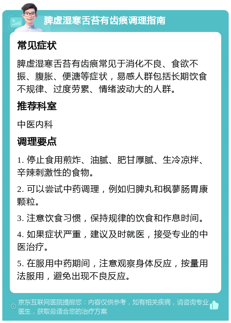 脾虚湿寒舌苔有齿痕调理指南 常见症状 脾虚湿寒舌苔有齿痕常见于消化不良、食欲不振、腹胀、便溏等症状，易感人群包括长期饮食不规律、过度劳累、情绪波动大的人群。 推荐科室 中医内科 调理要点 1. 停止食用煎炸、油腻、肥甘厚腻、生冷凉拌、辛辣刺激性的食物。 2. 可以尝试中药调理，例如归脾丸和枫蓼肠胃康颗粒。 3. 注意饮食习惯，保持规律的饮食和作息时间。 4. 如果症状严重，建议及时就医，接受专业的中医治疗。 5. 在服用中药期间，注意观察身体反应，按量用法服用，避免出现不良反应。